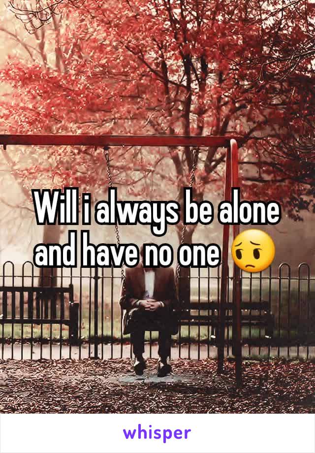 Will i always be alone and have no one 😔