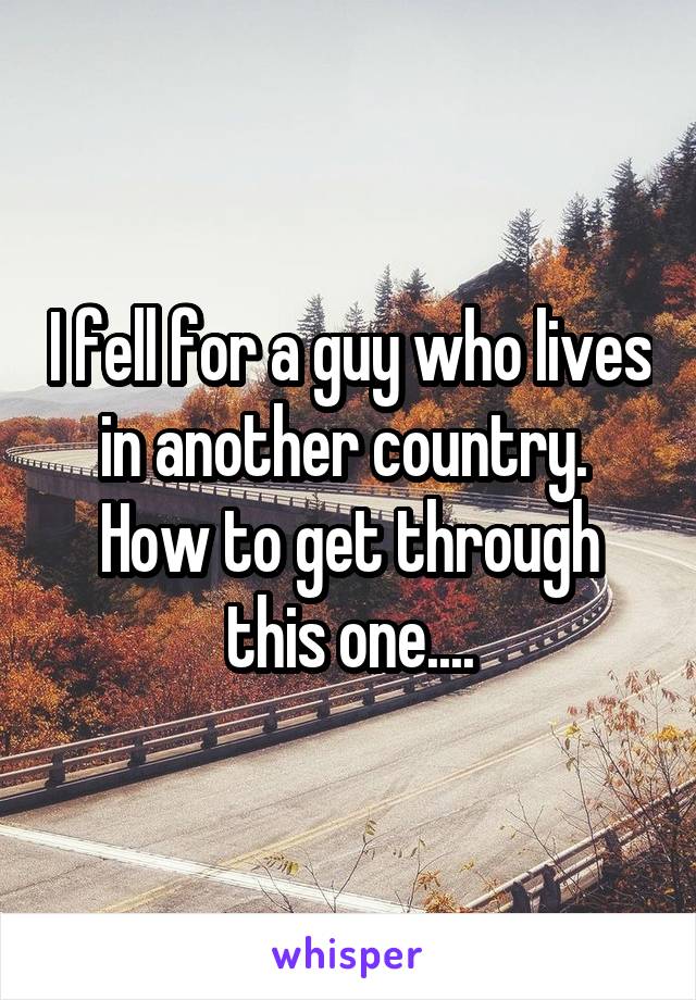 I fell for a guy who lives in another country. 
How to get through this one....