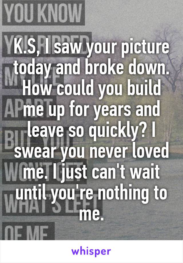 K.S, I saw your picture today and broke down. How could you build me up for years and leave so quickly? I swear you never loved me. I just can't wait until you're nothing to me.