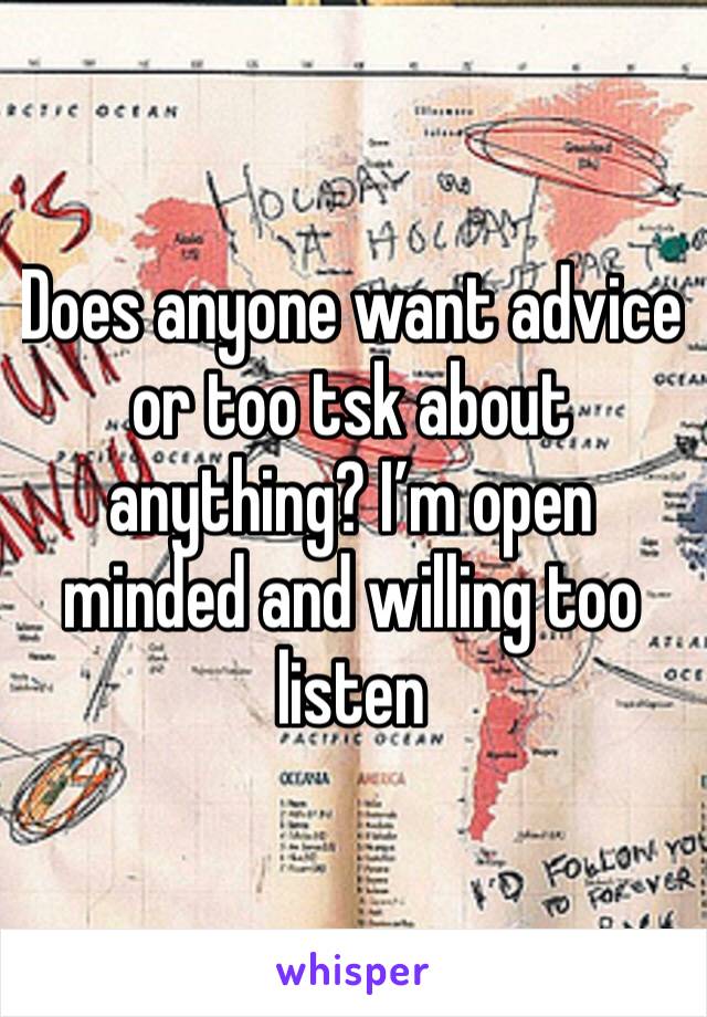Does anyone want advice or too tsk about anything? I’m open minded and willing too listen