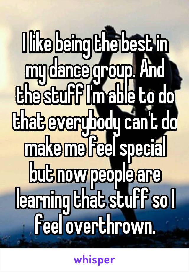 I like being the best in my dance group. And the stuff I'm able to do that everybody can't do make me feel special but now people are learning that stuff so I feel overthrown.