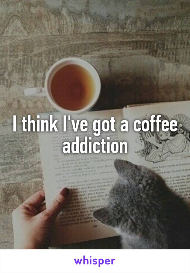 I think I've got a coffee addiction