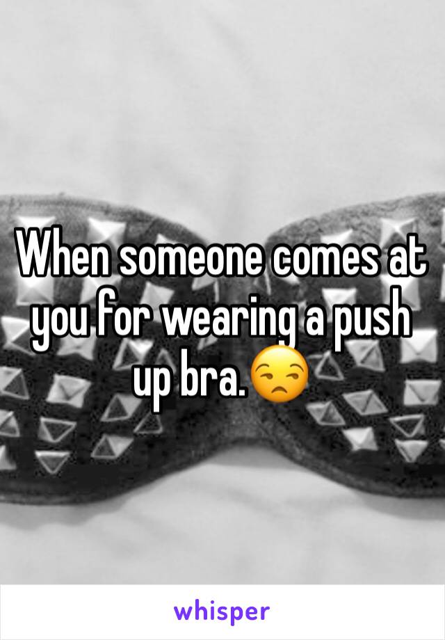 When someone comes at you for wearing a push up bra.😒