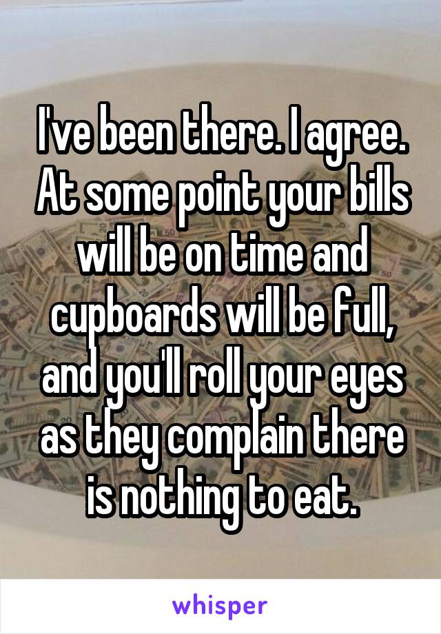 I've been there. I agree. At some point your bills will be on time and cupboards will be full, and you'll roll your eyes as they complain there is nothing to eat.