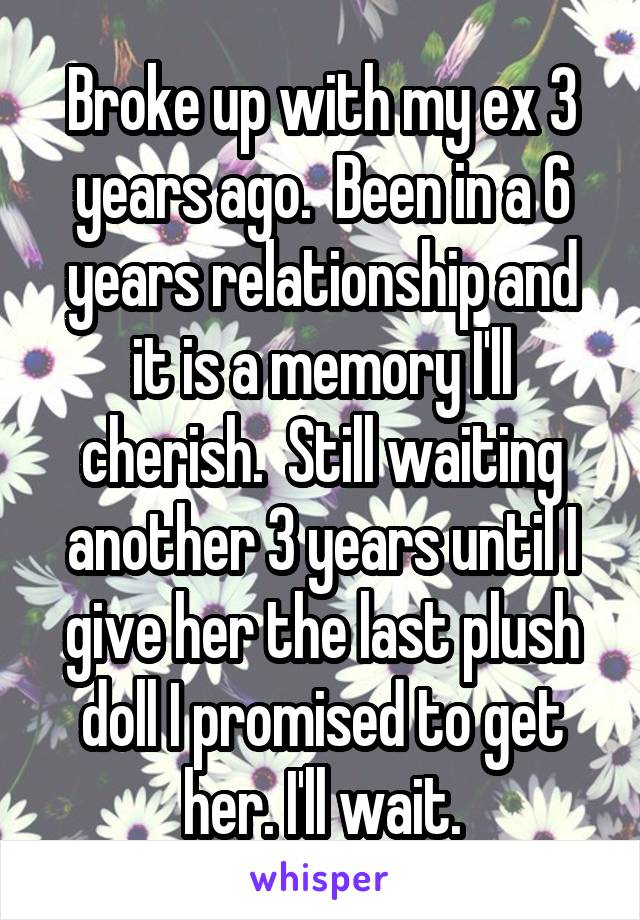 Broke up with my ex 3 years ago.  Been in a 6 years relationship and it is a memory I'll cherish.  Still waiting another 3 years until I give her the last plush doll I promised to get her. I'll wait.