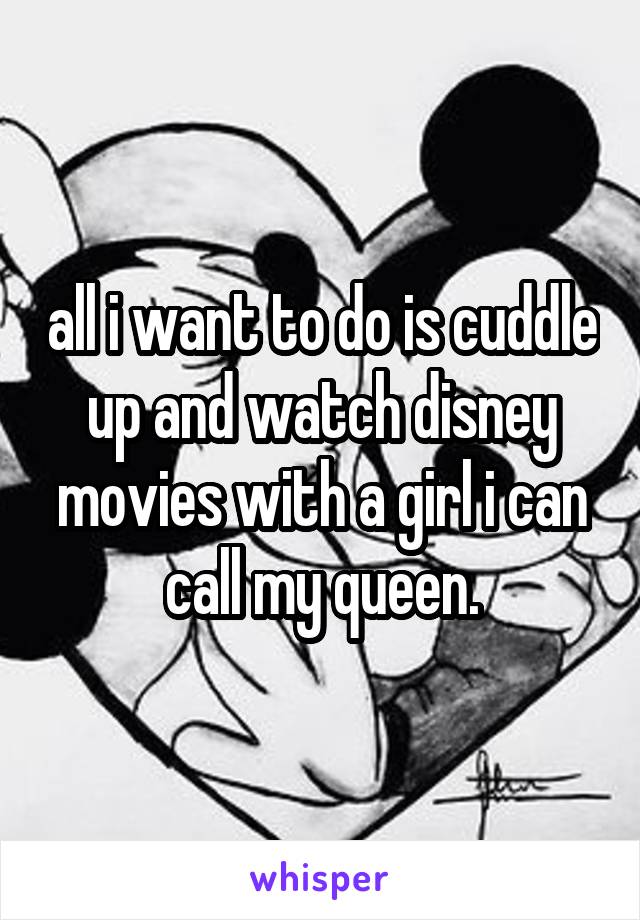 all i want to do is cuddle up and watch disney movies with a girl i can call my queen.