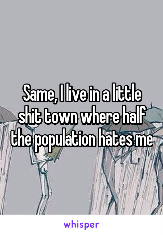 Same, I live in a little shit town where half the population hates me