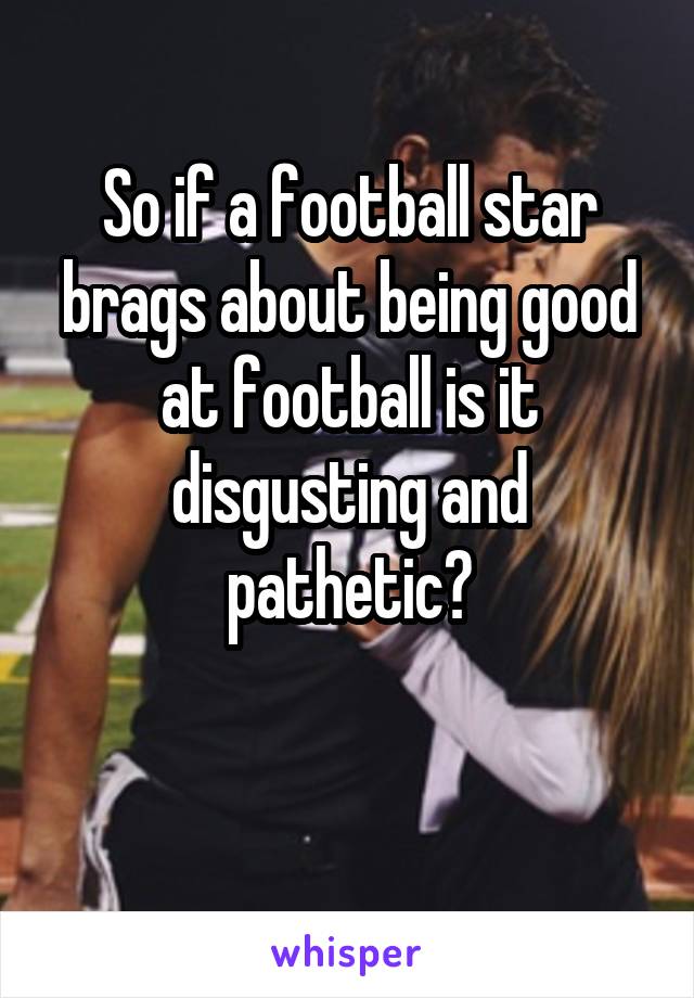 So if a football star brags about being good at football is it disgusting and pathetic?

