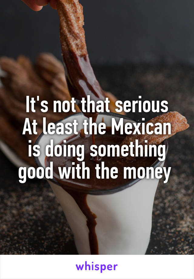 It's not that serious
At least the Mexican is doing something good with the money 