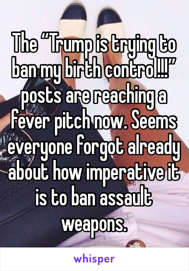 The “Trump is trying to ban my birth control!!!” posts are reaching a fever pitch now. Seems everyone forgot already about how imperative it is to ban assault weapons.