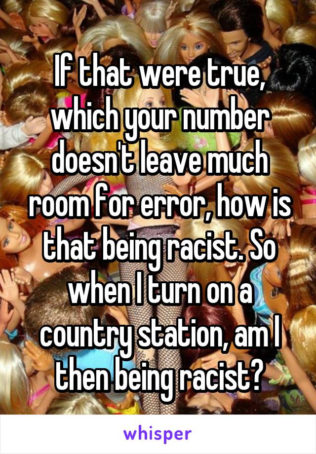 If that were true, which your number doesn't leave much room for error, how is that being racist. So when I turn on a country station, am I then being racist?
