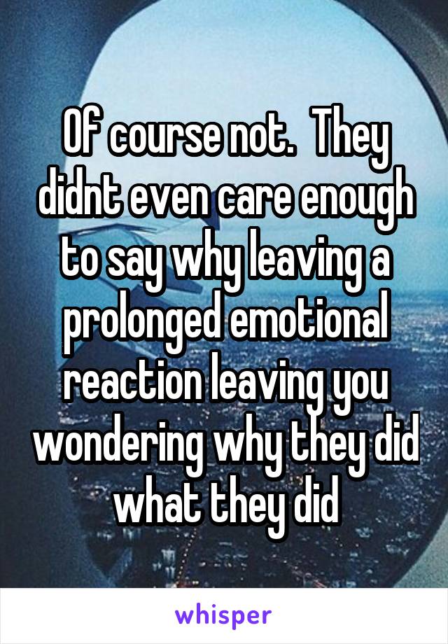 Of course not.  They didnt even care enough to say why leaving a prolonged emotional reaction leaving you wondering why they did what they did