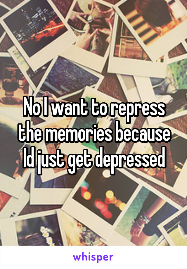 No I want to repress the memories because Id just get depressed