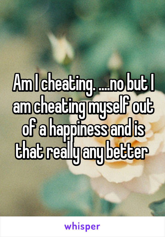 Am I cheating. ....no but I am cheating myself out of a happiness and is that really any better 