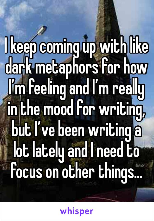 I keep coming up with like dark metaphors for how I’m feeling and I’m really in the mood for writing, but I’ve been writing a lot lately and I need to focus on other things...