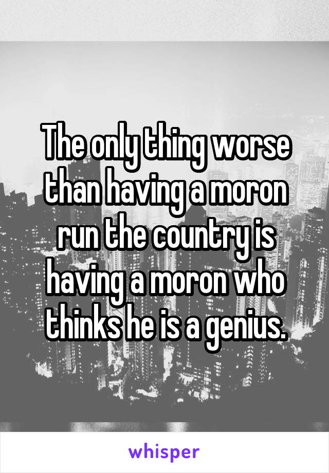 The only thing worse than having a moron run the country is having a moron who thinks he is a genius.