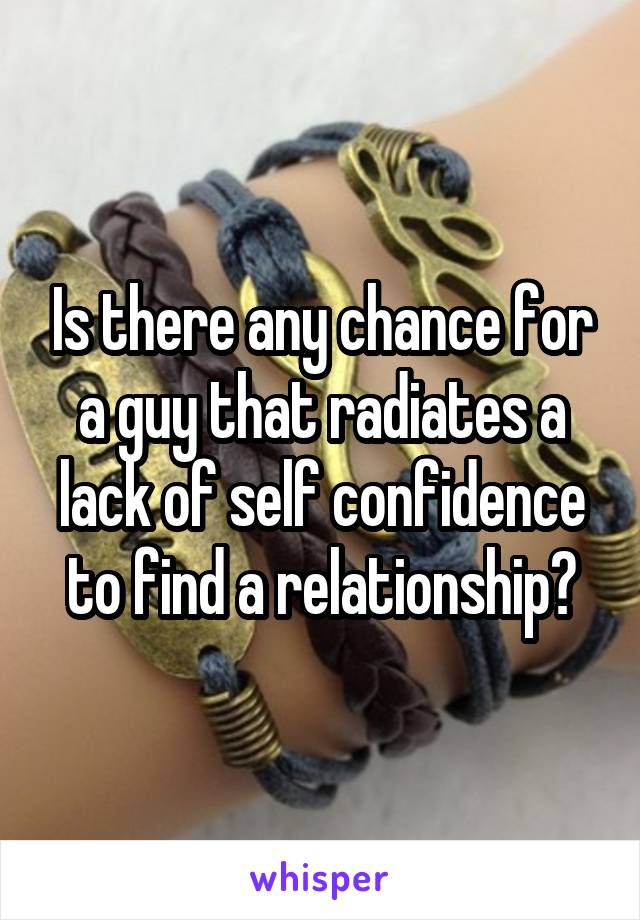 Is there any chance for a guy that radiates a lack of self confidence to find a relationship?