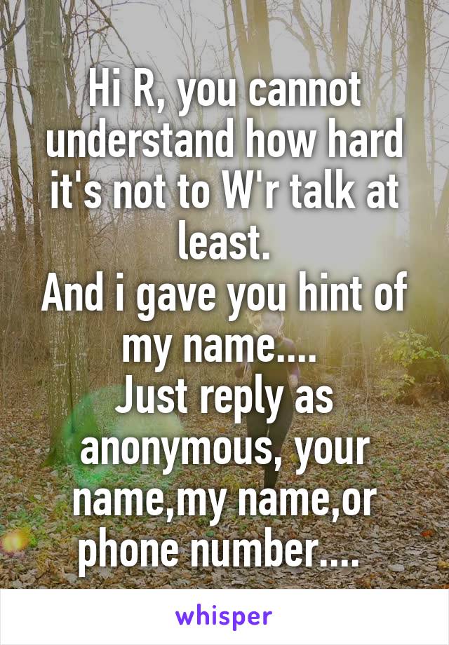 Hi R, you cannot understand how hard it's not to W'r talk at least.
And i gave you hint of my name.... 
Just reply as anonymous, your name,my name,or phone number.... 