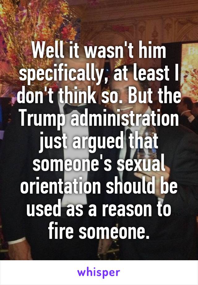 Well it wasn't him specifically, at least I don't think so. But the Trump administration just argued that someone's sexual orientation should be used as a reason to fire someone.