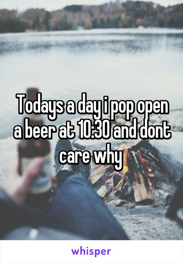 Todays a day i pop open a beer at 10:30 and dont care why 