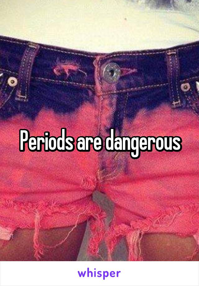 Periods are dangerous