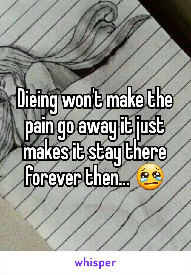 Dieing won't make the pain go away it just makes it stay there forever then... 😢