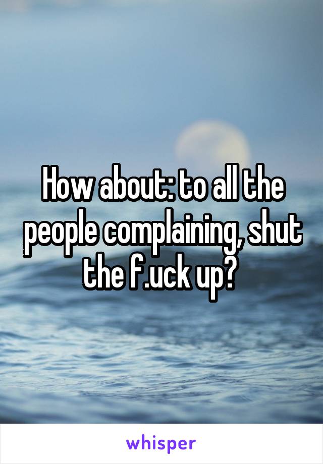 How about: to all the people complaining, shut the f.uck up? 