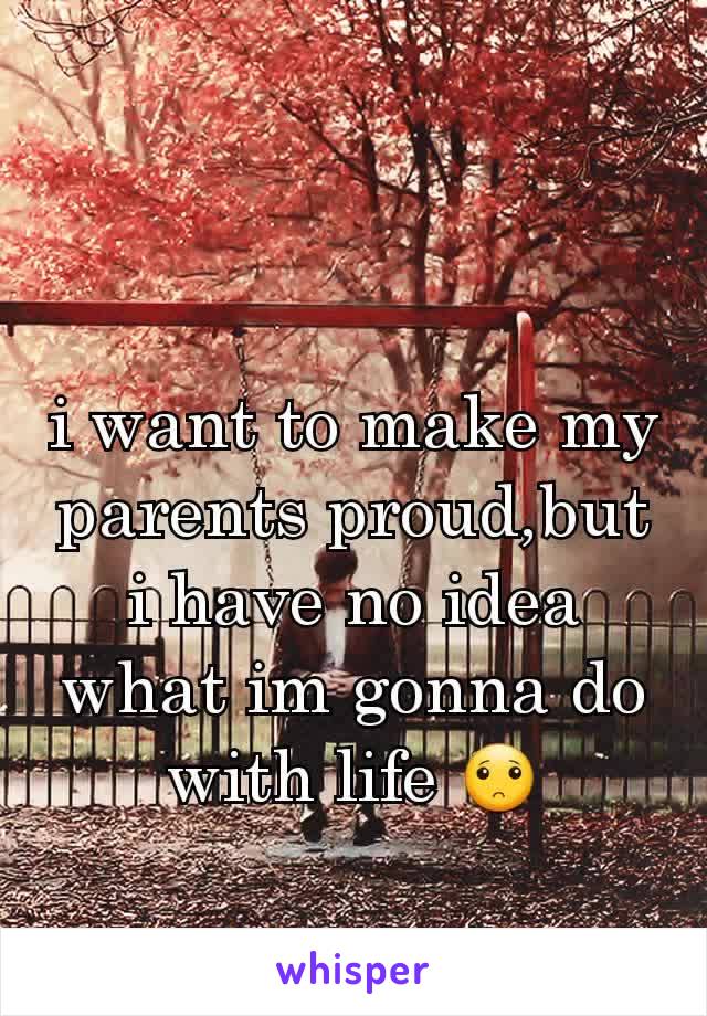 i want to make my parents proud,but i have no idea what im gonna do with life 🙁