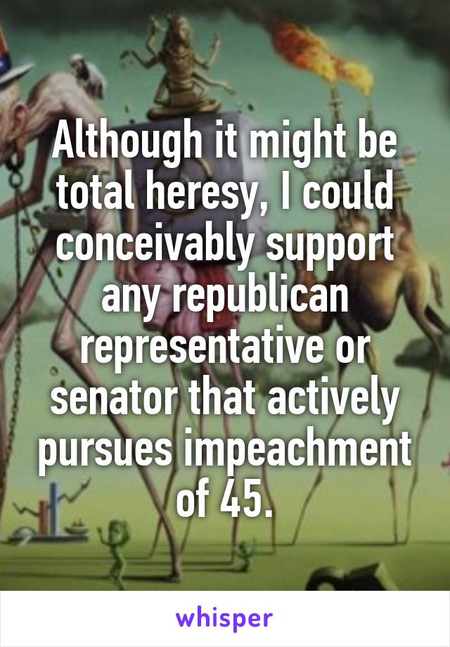 Although it might be total heresy, I could conceivably support any republican representative or senator that actively pursues impeachment of 45.