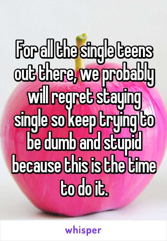 For all the single teens out there, we probably will regret staying single so keep trying to be dumb and stupid because this is the time to do it.