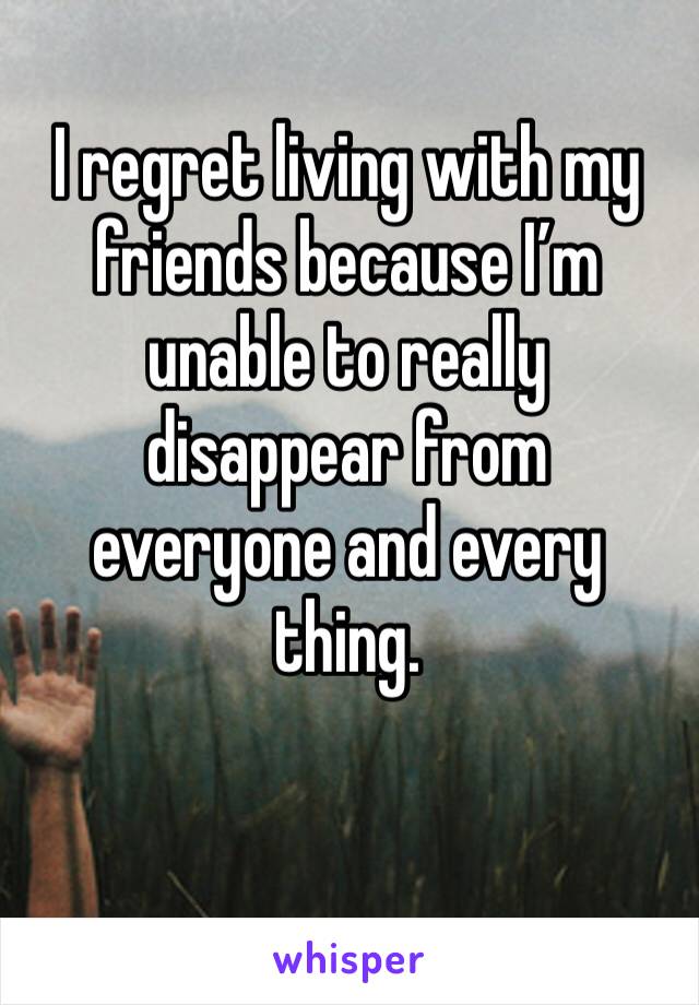 I regret living with my friends because I’m unable to really disappear from everyone and every thing. 