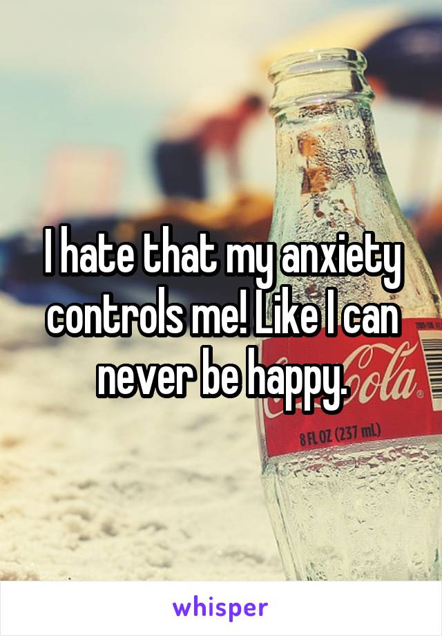 I hate that my anxiety controls me! Like I can never be happy.