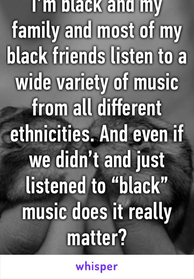 I’m black and my family and most of my black friends listen to a wide variety of music from all different ethnicities. And even if we didn’t and just listened to “black” music does it really matter?