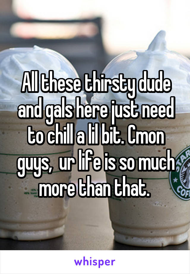 All these thirsty dude and gals here just need to chill a lil bit. Cmon guys,  ur life is so much more than that. 