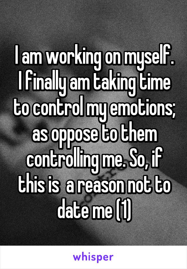 I am working on myself. I finally am taking time to control my emotions; as oppose to them controlling me. So, if this is  a reason not to date me (1)