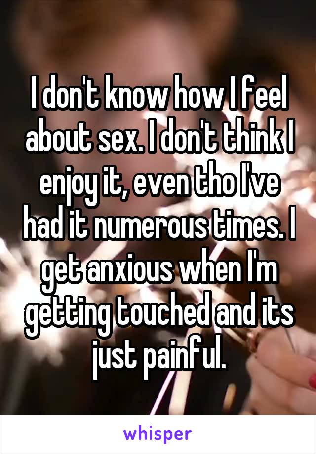 I don't know how I feel about sex. I don't think I enjoy it, even tho I've had it numerous times. I get anxious when I'm getting touched and its just painful.
