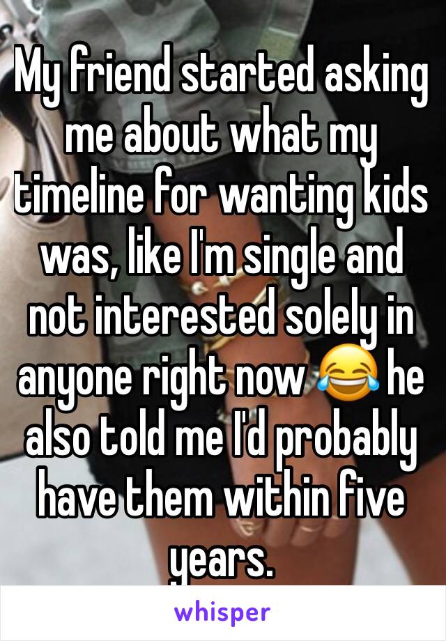 My friend started asking me about what my timeline for wanting kids was, like I'm single and not interested solely in anyone right now 😂 he also told me I'd probably have them within five years.