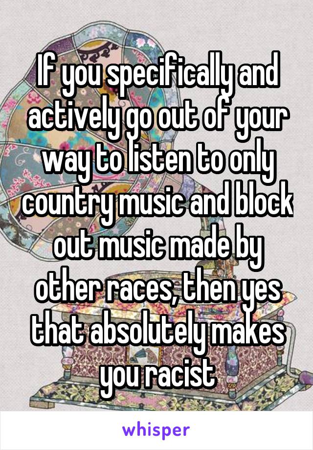 If you specifically and actively go out of your way to listen to only country music and block out music made by other races, then yes that absolutely makes you racist