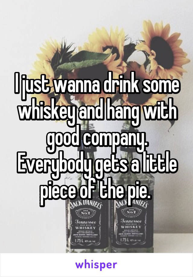 I just wanna drink some whiskey and hang with good company. Everybody gets a little piece of the pie. 