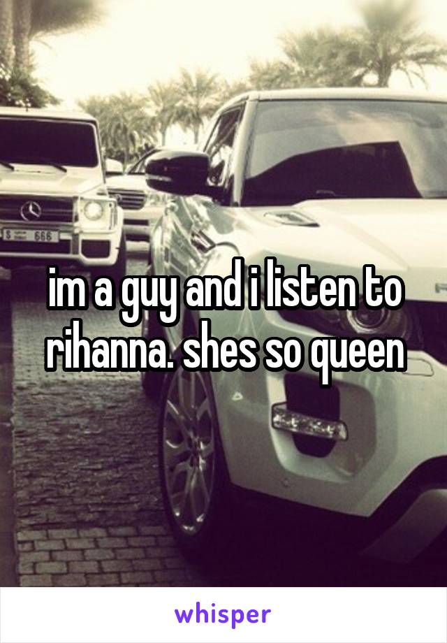 im a guy and i listen to rihanna. shes so queen