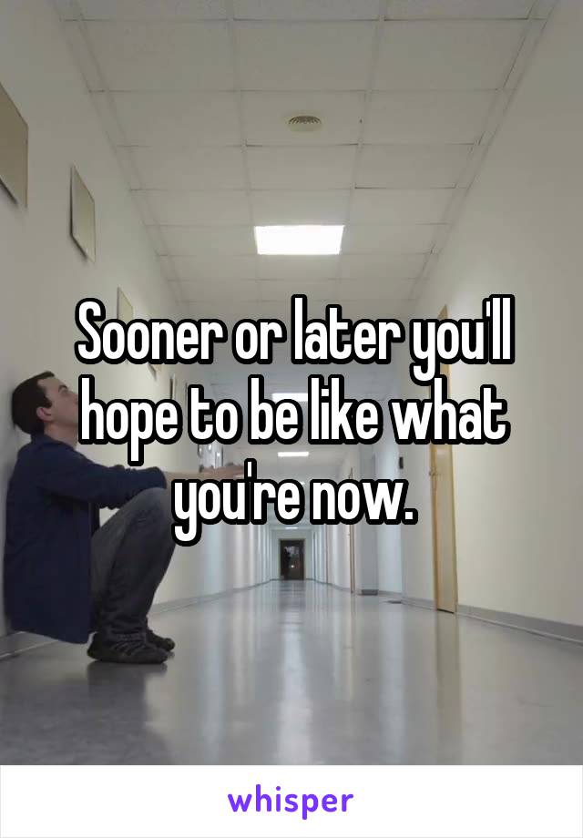 Sooner or later you'll hope to be like what you're now.