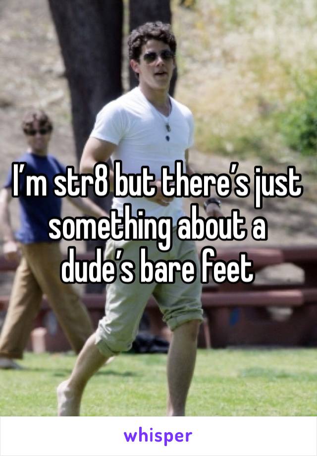 I’m str8 but there’s just something about a dude’s bare feet