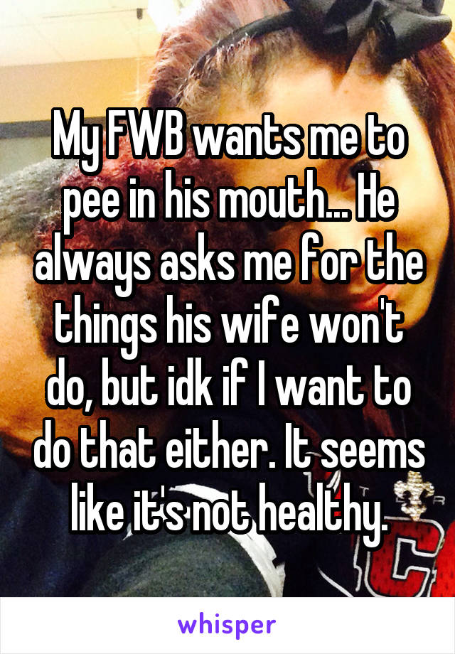 My FWB wants me to pee in his mouth... He always asks me for the things his wife won't do, but idk if I want to do that either. It seems like it's not healthy.
