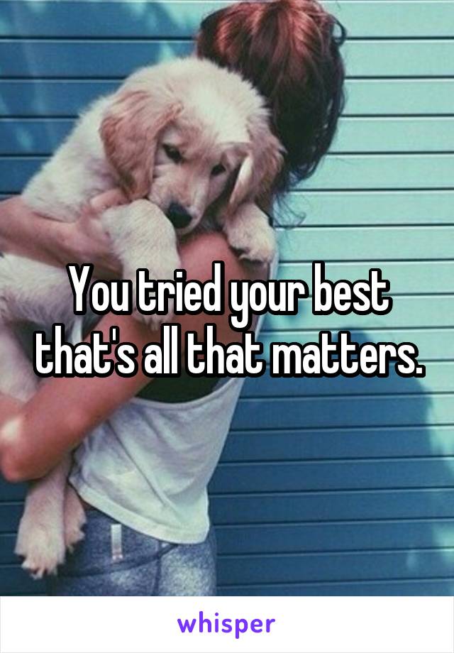 You tried your best that's all that matters.
