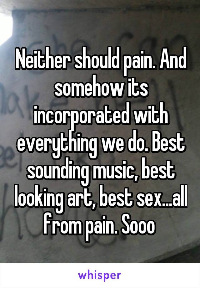 Neither should pain. And somehow its incorporated with everything we do. Best sounding music, best looking art, best sex...all from pain. Sooo 