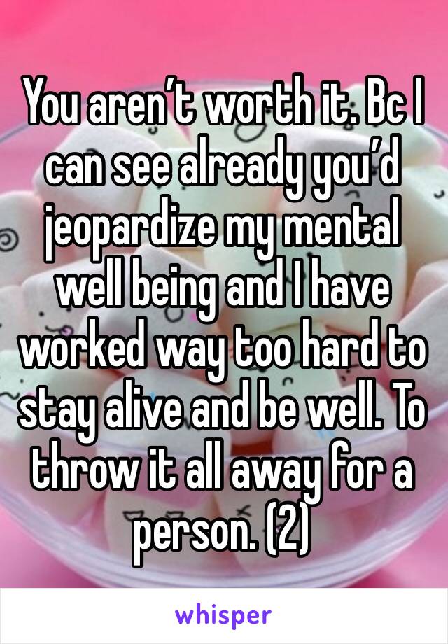You aren’t worth it. Bc I can see already you’d jeopardize my mental well being and I have worked way too hard to stay alive and be well. To throw it all away for a person. (2)