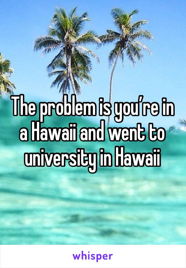 The problem is you’re in a Hawaii and went to university in Hawaii 