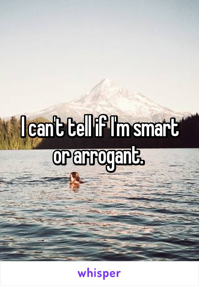 I can't tell if I'm smart or arrogant. 