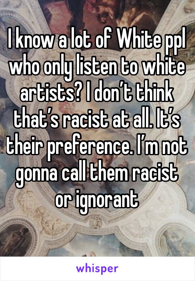 I know a lot of White ppl who only listen to white artists? I don’t think that’s racist at all. It’s their preference. I’m not gonna call them racist or ignorant 