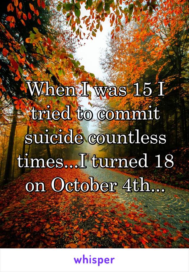 When I was 15 I tried to commit suicide countless times...I turned 18 on October 4th...